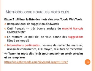 MÉTHODOLOGIE POUR LES MOTS CLÉS
Etape 2 : Affiner la liste des mots clés avec Yooda WebTools
 Remplace outil de suggestion d’Adwords
 Outil français => très bonne analyse du marché français
UNIQUEMENT
 En rentrant un mot clé, on vous donne des suggestions
liées à ce mot clé
 Informations pertinentes : volume de recherche mensuel,
niveau de concurrence, CPC moyen, résultats de recherche
=> Taper les mots clés listés pour pouvoir en sortir certains
et en remplacer
https://insight.yooda.com/keyword-suggest-free/ 15
 