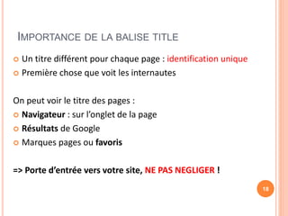 IMPORTANCE DE LA BALISE TITLE
 Un titre différent pour chaque page : identification unique
 Première chose que voit les internautes
On peut voir le titre des pages :
 Navigateur : sur l’onglet de la page
 Résultats de Google
 Marques pages ou favoris
=> Porte d’entrée vers votre site, NE PAS NEGLIGER !
18
 