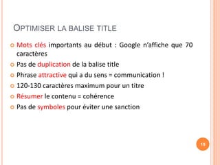 OPTIMISER LA BALISE TITLE
 Mots clés importants au début : Google n’affiche que 70
caractères
 Pas de duplication de la balise title
 Phrase attractive qui a du sens = communication !
 120-130 caractères maximum pour un titre
 Résumer le contenu = cohérence
 Pas de symboles pour éviter une sanction
19
 