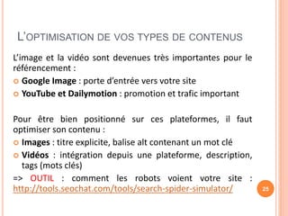L’OPTIMISATION DE VOS TYPES DE CONTENUS
L’image et la vidéo sont devenues très importantes pour le
référencement :
 Google Image : porte d’entrée vers votre site
 YouTube et Dailymotion : promotion et trafic important
Pour être bien positionné sur ces plateformes, il faut
optimiser son contenu :
 Images : titre explicite, balise alt contenant un mot clé
 Vidéos : intégration depuis une plateforme, description,
tags (mots clés)
=> OUTIL : comment les robots voient votre site :
http://tools.seochat.com/tools/search-spider-simulator/ 25
 