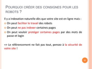 POURQUOI CRÉER DES CONSIGNES POUR LES
ROBOTS ?
Il y a indexation naturelle dès que votre site est en ligne mais :
 On peut faciliter le travail des robots
 On peut ne pas indexer certaines pages
 On peut vouloir protéger certaines pages par des mots de
passe et login
=> Le référencement ne fait pas tout, pensez à la sécurité de
votre site !
31
 