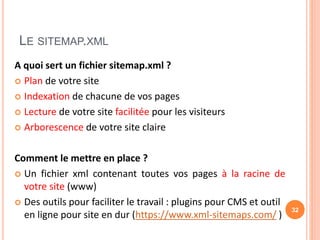 LE SITEMAP.XML
A quoi sert un fichier sitemap.xml ?
 Plan de votre site
 Indexation de chacune de vos pages
 Lecture de votre site facilitée pour les visiteurs
 Arborescence de votre site claire
Comment le mettre en place ?
 Un fichier xml contenant toutes vos pages à la racine de
votre site (www)
 Des outils pour faciliter le travail : plugins pour CMS et outil
en ligne pour site en dur (https://www.xml-sitemaps.com/ )
32
 