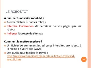 LE ROBOT.TXT
A quoi sert un fichier robot.txt ?
 Premier fichier lu par les robots
 Interdire l’indexation de certaines de vos pages par les
robots
 Indiquer l’adresse du sitemap
Comment le mettre en place ?
 Un fichier txt contenant les adresses interdites aux robots à
la racine de votre site (www)
 Des outils pour faciliter le travail :
http://www.webophil.net/generateur-fichier-robotstxt-
gratuit.htm 33
 