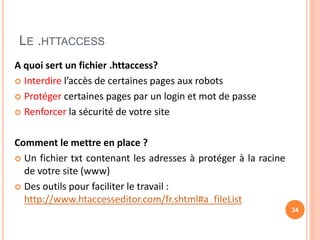 LE .HTTACCESS
A quoi sert un fichier .httaccess?
 Interdire l’accès de certaines pages aux robots
 Protéger certaines pages par un login et mot de passe
 Renforcer la sécurité de votre site
Comment le mettre en place ?
 Un fichier txt contenant les adresses à protéger à la racine
de votre site (www)
 Des outils pour faciliter le travail :
http://www.htaccesseditor.com/fr.shtml#a_fileList
34
 