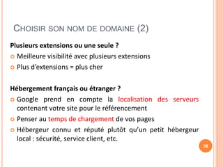 CHOISIR SON NOM DE DOMAINE (2)
Plusieurs extensions ou une seule ?
 Meilleure visibilité avec plusieurs extensions
 Plus d’extensions = plus cher
Hébergement français ou étranger ?
 Google prend en compte la localisation des serveurs
contenant votre site pour le référencement
 Penser au temps de chargement de vos pages
 Hébergeur connu et réputé plutôt qu’un petit hébergeur
local : sécurité, service client, etc.
38
 