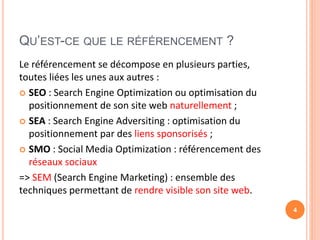 QU’EST-CE QUE LE RÉFÉRENCEMENT ?
Le référencement se décompose en plusieurs parties,
toutes liées les unes aux autres :
 SEO : Search Engine Optimization ou optimisation du
positionnement de son site web naturellement ;
 SEA : Search Engine Adversiting : optimisation du
positionnement par des liens sponsorisés ;
 SMO : Social Media Optimization : référencement des
réseaux sociaux
=> SEM (Search Engine Marketing) : ensemble des
techniques permettant de rendre visible son site web.
4
 