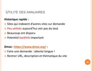UTILITÉ DES ANNUAIRES
Historique rapide :
 Sites qui indexent d’autres sites sur demande
 Peu utilisés aujourd’hui voir pas du tout
 Beaucoup ont disparu
 Potentiel backlink important
Dmoz : https://www.dmoz.org/ :
 Faire une demande : attente longue !
 Rentrer URL, description et thématique du site
40
 