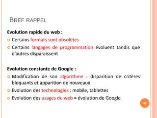 BREF RAPPEL
Evolution rapide du web :
 Certains formats sont obsolètes
 Certains langages de programmation évoluent tandis que
d’autres disparaissent
Evolution constante de Google :
 Modification de son algorithme : disparition de critères
bloquants et apparition de nouveaux
 Evolution des technologies : mobile, tablettes
 Evolution des usages du web = évolution de Google
42
 