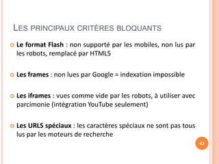 LES PRINCIPAUX CRITÈRES BLOQUANTS
 Le format Flash : non supporté par les mobiles, non lus par
les robots, remplacé par HTML5
 Les frames : non lues par Google = indexation impossible
 Les iframes : vues comme vide par les robots, à utiliser avec
parcimonie (intégration YouTube seulement)
 Les URLS spéciaux : les caractères spéciaux ne sont pas tous
lus par les moteurs de recherche
43
 