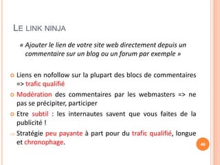 LE LINK NINJA
« Ajouter le lien de votre site web directement depuis un
commentaire sur un blog ou un forum par exemple »
 Liens en nofollow sur la plupart des blocs de commentaires
=> trafic qualifié
 Modération des commentaires par les webmasters => ne
pas se précipiter, participer
 Etre subtil : les internautes savent que vous faites de la
publicité !
 Stratégie peu payante à part pour du trafic qualifié, longue
et chronophage. 46
 