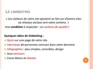 LE LINKBAITING
« Les visiteurs de votre site ajoutent un lien sur d’autres sites
ou réseaux sociaux vers votre contenu. »
Une condition à respecter : un contenu de qualité !
Quelques idées de linkbaiting :
 Quizz sur une page de votre site
 Interviews de personnes connues dans votre domaine
 Infographies : plus simples, concrètes, design
 Jeux concours
 Livres blancs et ebooks
47
 