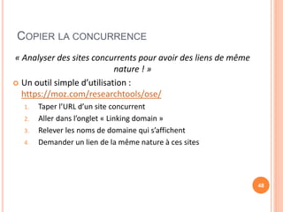 COPIER LA CONCURRENCE
« Analyser des sites concurrents pour avoir des liens de même
nature ! »
 Un outil simple d’utilisation :
https://moz.com/researchtools/ose/
1. Taper l’URL d’un site concurrent
2. Aller dans l’onglet « Linking domain »
3. Relever les noms de domaine qui s’affichent
4. Demander un lien de la même nature à ces sites
48
 