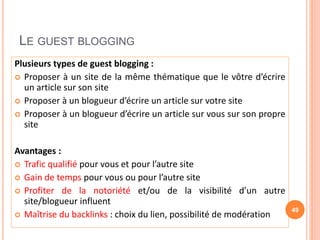 LE GUEST BLOGGING
Plusieurs types de guest blogging :
 Proposer à un site de la même thématique que le vôtre d’écrire
un article sur son site
 Proposer à un blogueur d’écrire un article sur votre site
 Proposer à un blogueur d’écrire un article sur vous sur son propre
site
Avantages :
 Trafic qualifié pour vous et pour l’autre site
 Gain de temps pour vous ou pour l’autre site
 Profiter de la notoriété et/ou de la visibilité d’un autre
site/blogueur influent
 Maîtrise du backlinks : choix du lien, possibilité de modération
49
 