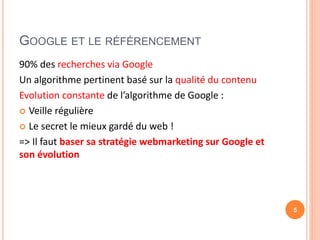 GOOGLE ET LE RÉFÉRENCEMENT
90% des recherches via Google
Un algorithme pertinent basé sur la qualité du contenu
Evolution constante de l’algorithme de Google :
 Veille régulière
 Le secret le mieux gardé du web !
=> Il faut baser sa stratégie webmarketing sur Google et
son évolution
5
 