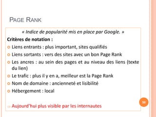 PAGE RANK
« Indice de popularité mis en place par Google. »
Critères de notation :
 Liens entrants : plus important, sites qualifiés
 Liens sortants : vers des sites avec un bon Page Rank
 Les ancres : au sein des pages et au niveau des liens (texte
du lien)
 Le trafic : plus il y en a, meilleur est la Page Rank
 Nom de domaine : ancienneté et lisibilité
 Hébergement : local
 Aujourd’hui plus visible par les internautes
50
 