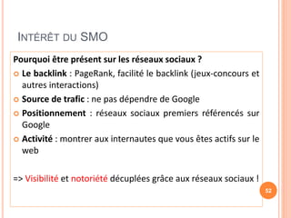INTÉRÊT DU SMO
Pourquoi être présent sur les réseaux sociaux ?
 Le backlink : PageRank, facilité le backlink (jeux-concours et
autres interactions)
 Source de trafic : ne pas dépendre de Google
 Positionnement : réseaux sociaux premiers référencés sur
Google
 Activité : montrer aux internautes que vous êtes actifs sur le
web
=> Visibilité et notoriété décuplées grâce aux réseaux sociaux !
52
 