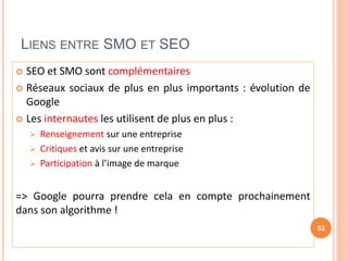 LIENS ENTRE SMO ET SEO
 SEO et SMO sont complémentaires
 Réseaux sociaux de plus en plus importants : évolution de
Google
 Les internautes les utilisent de plus en plus :
 Renseignement sur une entreprise
 Critiques et avis sur une entreprise
 Participation à l’image de marque
=> Google pourra prendre cela en compte prochainement
dans son algorithme !
53
 