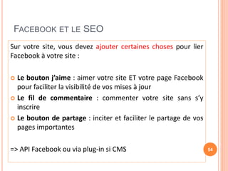 FACEBOOK ET LE SEO
Sur votre site, vous devez ajouter certaines choses pour lier
Facebook à votre site :
 Le bouton j’aime : aimer votre site ET votre page Facebook
pour faciliter la visibilité de vos mises à jour
 Le fil de commentaire : commenter votre site sans s’y
inscrire
 Le bouton de partage : inciter et faciliter le partage de vos
pages importantes
=> API Facebook ou via plug-in si CMS 54
 