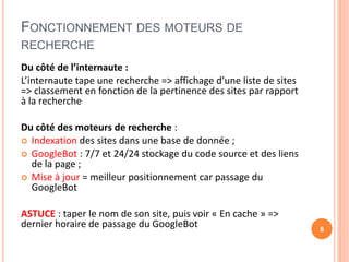 FONCTIONNEMENT DES MOTEURS DE
RECHERCHE
Du côté de l’internaute :
L’internaute tape une recherche => affichage d’une liste de sites
=> classement en fonction de la pertinence des sites par rapport
à la recherche
Du côté des moteurs de recherche :
 Indexation des sites dans une base de donnée ;
 GoogleBot : 7/7 et 24/24 stockage du code source et des liens
de la page ;
 Mise à jour = meilleur positionnement car passage du
GoogleBot
ASTUCE : taper le nom de son site, puis voir « En cache » =>
dernier horaire de passage du GoogleBot 6
 