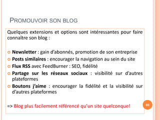 PROMOUVOIR SON BLOG
Quelques extensions et options sont intéressantes pour faire
connaître son blog :
 Newsletter : gain d’abonnés, promotion de son entreprise
 Posts similaires : encourager la navigation au sein du site
 Flux RSS avec FeedBurner : SEO, fidélité
 Partage sur les réseaux sociaux : visibilité sur d’autres
plateformes
 Boutons j’aime : encourager la fidélité et la visibilité sur
d’autres plateformes
=> Blog plus facilement référencé qu’un site quelconque! 60
 