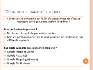 DÉFINITION ET CARACTÉRISTIQUES
« La recherche universelle est le fait de proposer des résultats de
recherche autre que le site web en lui-même. »
Pourquoi est-ce important ?
 De plus en plus utilisée par les internautes
 Gain en positionnement par la multiplication de l’indexation sur
différents supports
Sur quels supports dois-je inscrire mon site ?
 Google Image et Vidéos
 Google Actualités
 Google Shopping (si vente)
 Google My Business
62
 