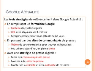 GOOGLE ACTUALITÉ
Les trois stratégies de référencement dans Google Actualité :
 En remplissant un formulaire Google
 Contenu d’actualité régulier
 URL avec séquence de 3 chiffres
 Remplir correctement sinon attente de 60 jours
 En passant par des sites de communiqués de presse :
 Thème de votre entreprise pour trouver les bons sites
 Peu utilisé aujourd’hui, en pleine chute
 Avec une stratégie de presse digitale :
 Ecrire des communiqués de presse
 Envoyer à des sites de presse
 Profiter de la visibilité et de la notoriété de ces sites
64
 