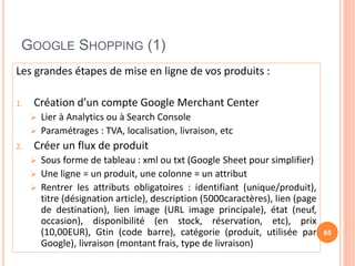 GOOGLE SHOPPING (1)
Les grandes étapes de mise en ligne de vos produits :
1. Création d’un compte Google Merchant Center
 Lier à Analytics ou à Search Console
 Paramétrages : TVA, localisation, livraison, etc
2. Créer un flux de produit
 Sous forme de tableau : xml ou txt (Google Sheet pour simplifier)
 Une ligne = un produit, une colonne = un attribut
 Rentrer les attributs obligatoires : identifiant (unique/produit),
titre (désignation article), description (5000caractères), lien (page
de destination), lien image (URL image principale), état (neuf,
occasion), disponibilité (en stock, réservation, etc), prix
(10,00EUR), Gtin (code barre), catégorie (produit, utilisée par
Google), livraison (montant frais, type de livraison)
65
 