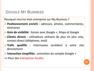 GOOGLE MY BUSINESS
Pourquoi inscrire mon entreprise sur My Business ?
 Positionnement enrichi : adresses, photos, commentaires,
itinéraires
 Gain de visibilité : liaison avec Google +, Maps et Google
 Clients directs : utilisateurs utilisent de plus en plus cela,
contact direct (téléphone, mail)
 Trafic qualifié : internautes accèdent à votre site
directement
 Interaction simplifiée : animation du compte Google +
=> Pour des entreprises locales
67
 
