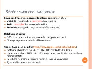 RÉFÉRENCER SES DOCUMENTS
Pourquoi diffuser ses documents ailleurs que sur son site ?
 Visibilité : profiter de la notoriété d’autres sites
 Trafic : multiplier les sources de trafics
 Sécurité : piratage du site, serveur défectueux, etc.
SlideShare et Scribd :
 Différents types de formats acceptés : pdf, pptx ,doc, xml
 Champs importants pour le référencement
Google Livre pour les pdf : (https://play.google.com/books/publish/)
 ISBN non obligatoire mais AUTEUR et PROPRIETAIRE des droits
 Underscore dans l’URL et ISBN dans nom du fichier => meilleur
référencement
 Possibilité de n’ajouter qu’une partie du livre => conversion
 Ajout du lien vers votre site web
68
 