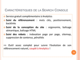 CARACTÉRISTIQUES DE LA SEARCH CONSOLE
 Service gratuit complémentaire à Analytics
 Suivi du référencement : mots clés, positionnement,
backlinks
 Suivi de la conception du site : ergonomie, balisage
sémantique, balisage HTML
 Suivi des robots : indexation page par page, sitemap,
suppression de contenus, pénalités
=> Outil assez complet pour suivre l’évolution de son
référencement naturel, couplé à Analytics !
70
 