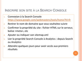 INSCRIRE SON SITE À LA SEARCH CONSOLE
1. Connexion à la Search Console
https://www.google.com/webmasters/tools/home?hl=fr
2. Rentrer le nom de domaine que vous souhaitez suivre
3. Confirmer la propriété du site : fichier HTML sur le serveur,
balise <meta>, etc
4. Ajouter ou indiquer son sitemap.xml
5. Lier la propriété Search Console à Analytics : depuis Search
ou Analytics
6. Attendre quelques jours pour avoir accès aux premiers
résultats
71
 