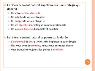  Le référencement naturel s’applique via une stratégie qui
dépend :
 De votre secteur d’activité
 De la taille de votre entreprise
 Du budget de votre entreprise
 De ses objectifs marketing et communicationnels
 De la main d’œuvre disponible et qualifiée
 Le référencement naturel se pense sur la durée :
 L’ancienneté de votre site est très importante pour Google
 Plus vous avez de contenu, mieux vous serez positionné
 Vous trouverez toujours des points à améliorer
76
 