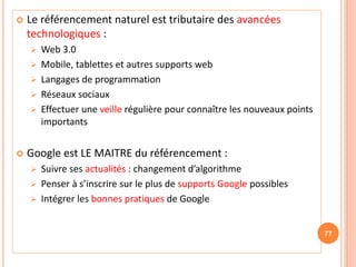  Le référencement naturel est tributaire des avancées
technologiques :
 Web 3.0
 Mobile, tablettes et autres supports web
 Langages de programmation
 Réseaux sociaux
 Effectuer une veille régulière pour connaître les nouveaux points
importants
 Google est LE MAITRE du référencement :
 Suivre ses actualités : changement d’algorithme
 Penser à s’inscrire sur le plus de supports Google possibles
 Intégrer les bonnes pratiques de Google
77
 