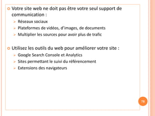  Votre site web ne doit pas être votre seul support de
communication :
 Réseaux sociaux
 Plateformes de vidéos, d’images, de documents
 Multiplier les sources pour avoir plus de trafic
 Utilisez les outils du web pour améliorer votre site :
 Google Search Console et Analytics
 Sites permettant le suivi du référencement
 Extensions des navigateurs
78
 