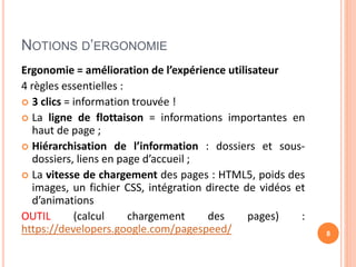 NOTIONS D’ERGONOMIE
Ergonomie = amélioration de l’expérience utilisateur
4 règles essentielles :
 3 clics = information trouvée !
 La ligne de flottaison = informations importantes en
haut de page ;
 Hiérarchisation de l’information : dossiers et sous-
dossiers, liens en page d’accueil ;
 La vitesse de chargement des pages : HTML5, poids des
images, un fichier CSS, intégration directe de vidéos et
d’animations
OUTIL (calcul chargement des pages) :
https://developers.google.com/pagespeed/ 8
 