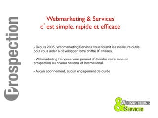 Webmarketing & Services	

    c’est simple, rapide et efﬁcace 	



- Depuis 2005, Webmarketing Services vous fournit les meilleurs outils
pour vous aider à développer votre chiffre d’affaires.

- Webmarketing Services vous permet d’étendre votre zone de
prospection au niveau national et international.

- Aucun abonnement, aucun engagement de durée
 