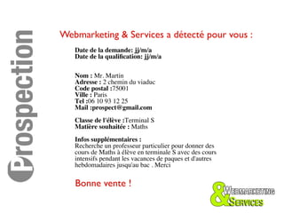Webmarketing & Services a détecté pour vous :	

   Date de la demande: jj/m/a	

   Date de la qualiﬁcation: jj/m/a	

   	

   	

   Nom : Mr. Martin 	

   Adresse : 2 chemin du viaduc	

   Code postal :75001	

   Ville : Paris	

   Tel :06 10 93 12 25	

   Mail :prospect@gmail.com	

   	

   Classe de l'élève :Terminal S	

   Matière souhaitée : Maths	

   	

   Infos supplémentaires :	

   Recherche un professeur particulier pour donner des
   cours de Maths à élève en terminale S avec des cours
   intensifs pendant les vacances de paques et d'autres
   hebdomadaires jusqu'au bac . Merci	


   Bonne vente !	

 