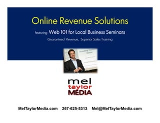 Online Revenue Solutions
       featuring   Web 101 for Local Business Seminars
                   Guaranteed Revenue, Superior Sales Training




MelTaylorMedia.com          267-625-5313        Mel@MelTaylorMedia.com
                   www.MelTaylorMedia.com 267-625-5313
 