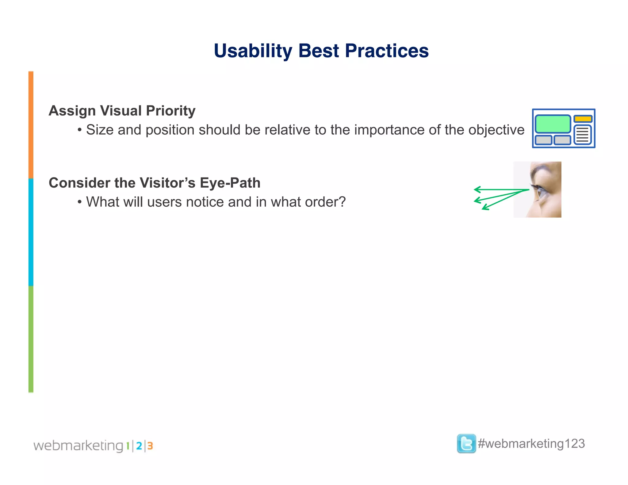 Usability Best Practices


Assign Visual Priority
    •  Size and position should be relative to the importance of the objective


Consider the Visitor’s Eye-Path
   •  What will users notice and in what order?


	
  




                                                                      #webmarketing123
 