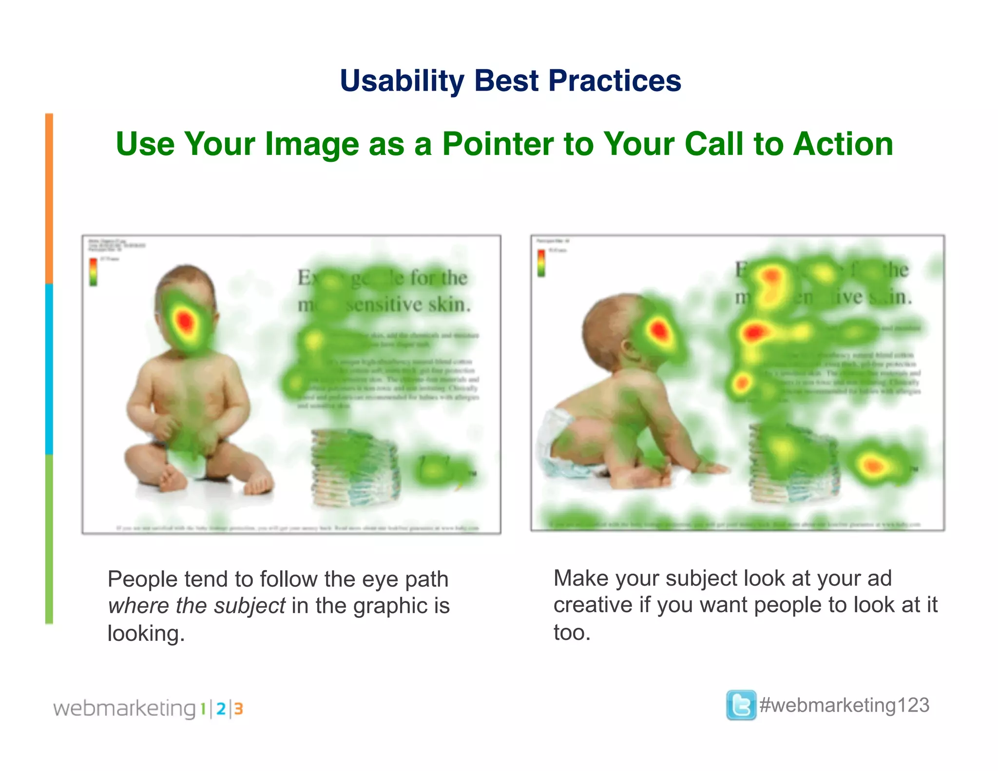 Usability Best Practices

Use Your Image as a Pointer to Your Call to Action




People tend to follow the eye path    Make your subject look at your ad
where the subject in the graphic is   creative if you want people to look at it
looking.                              too.


                                                           #webmarketing123
 