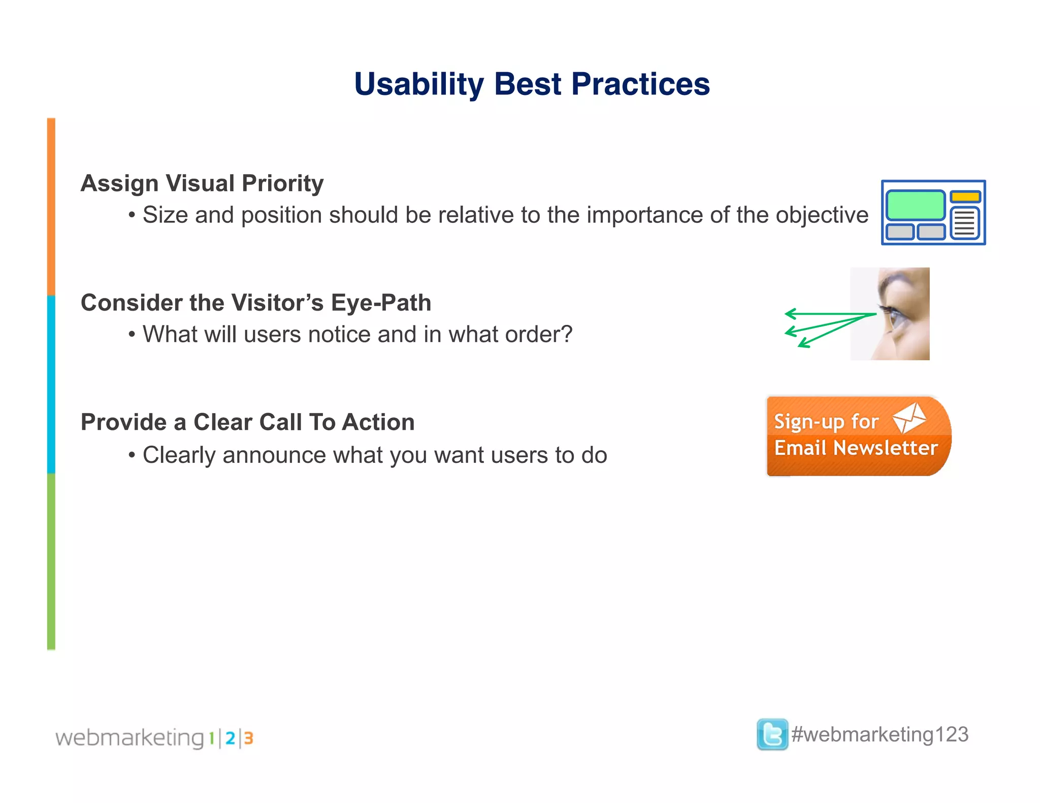 Usability Best Practices


Assign Visual Priority
    •  Size and position should be relative to the importance of the objective


Consider the Visitor’s Eye-Path
   •  What will users notice and in what order?


Provide a Clear Call To Action
    •  Clearly announce what you want users to do




                                                                      #webmarketing123
 