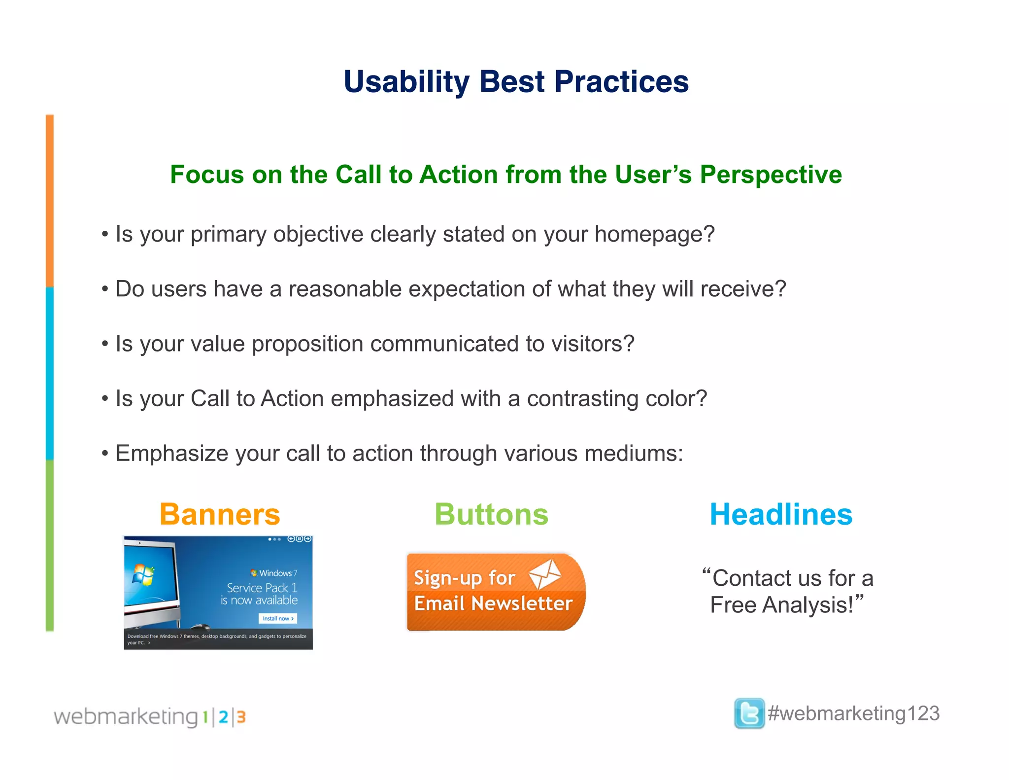 Usability Best Practices

       Focus on the Call to Action from the User’s Perspective

•  Is your primary objective clearly stated on your homepage?

•  Do users have a reasonable expectation of what they will receive?

•  Is your value proposition communicated to visitors?

•  Is your Call to Action emphasized with a contrasting color?

•  Emphasize your call to action through various mediums:

     Banners                      Buttons                        Headlines

                                                             “Contact us for a
                                                              Free Analysis!”



                                                                    #webmarketing123
 
