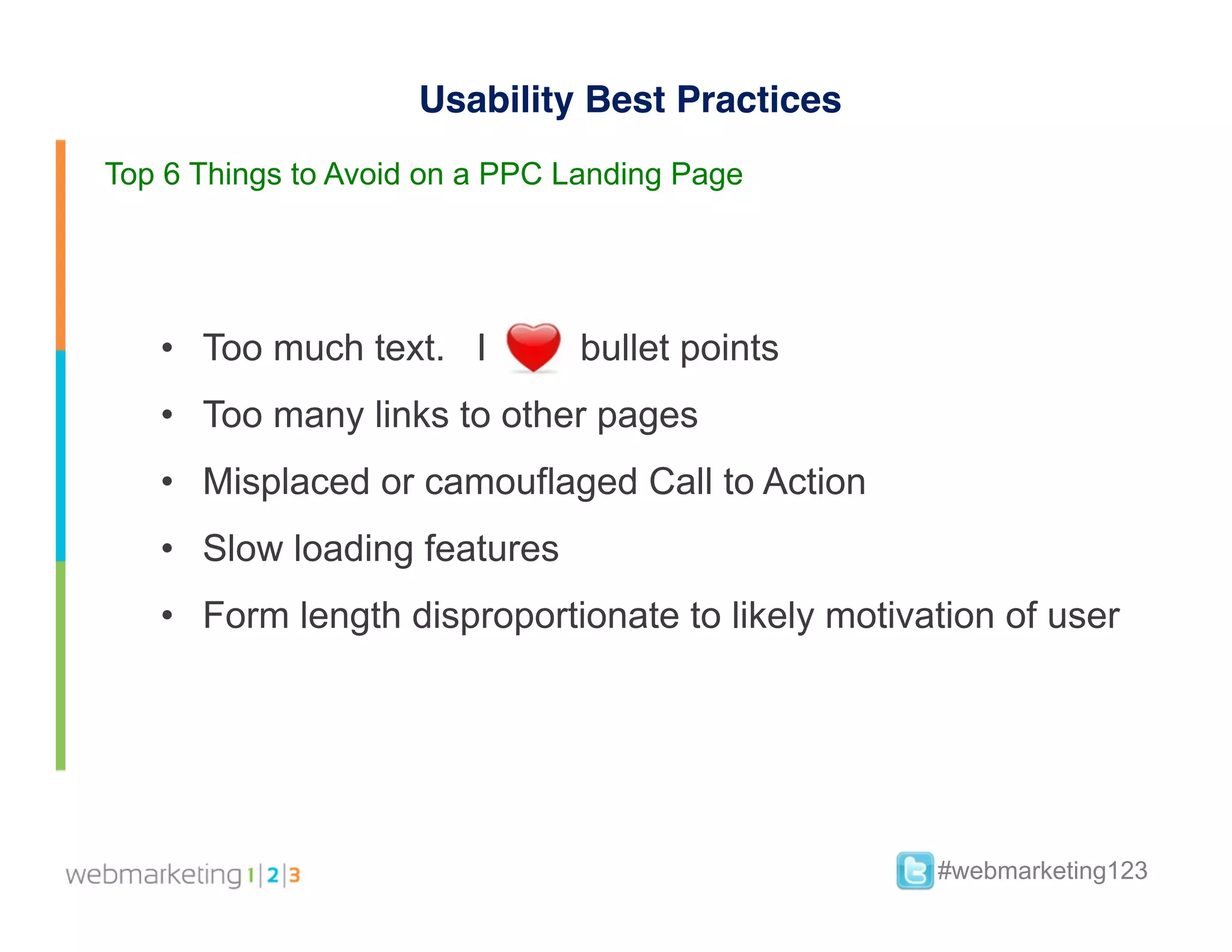 Usability Best Practices
Top 6 Things to Avoid on a PPC Landing Page




   •  Too much text. I          bullet points
   •  Too many links to other pages
   •  Misplaced or camouflaged Call to Action
   •  Slow loading features
   •  Form length disproportionate to likely motivation of user




                                                   #webmarketing123
 