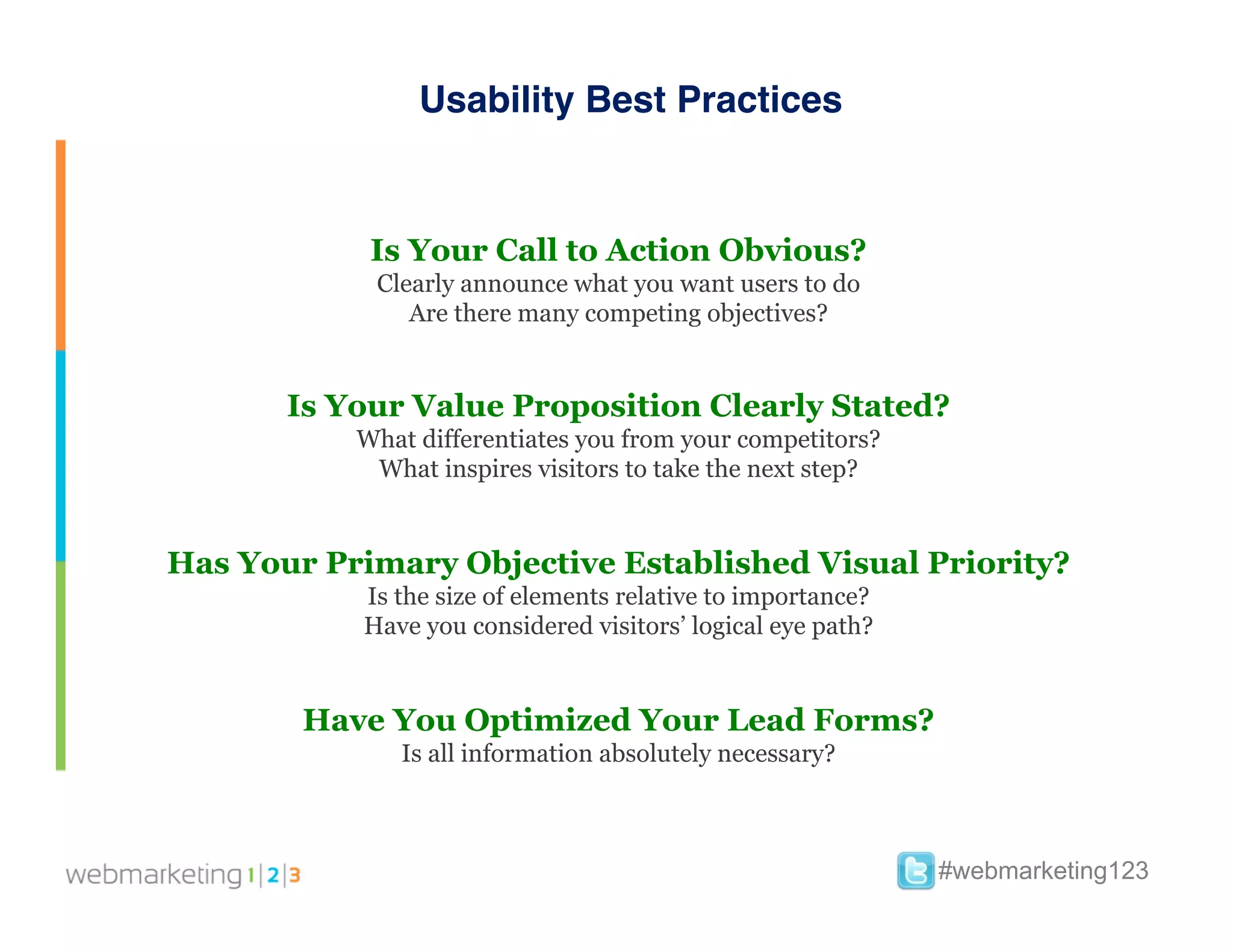 Usability Best Practices


            Is Your Call to Action Obvious?
            Clearly announce what you want users to do
               Are there many competing objectives?


       Is Your Value Proposition Clearly Stated?
           What differentiates you from your competitors?
            What inspires visitors to take the next step?


Has Your Primary Objective Established Visual Priority?
           Is the size of elements relative to importance?
           Have you considered visitors’ logical eye path?


        Have You Optimized Your Lead Forms?
              Is all information absolutely necessary?



                                                             #webmarketing123
 