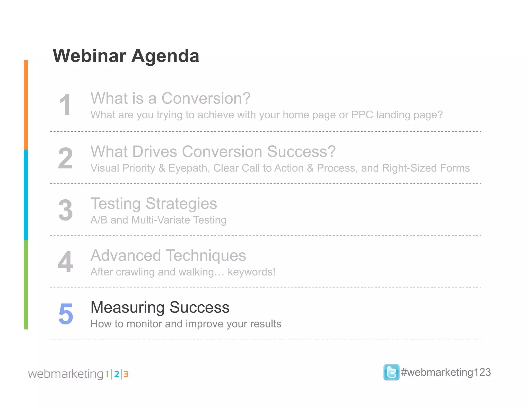 Webinar Agenda

1   What is a Conversion?
    What are you trying to achieve with your home page or PPC landing page?



2   What Drives Conversion Success?
    Visual Priority & Eyepath, Clear Call to Action & Process, and Right-Sized Forms



3   Testing Strategies
    A/B and Multi-Variate Testing



4   Advanced Techniques
    After crawling and walking… keywords!



5   Measuring Success
    How to monitor and improve your results



                                                                     #webmarketing123
 
