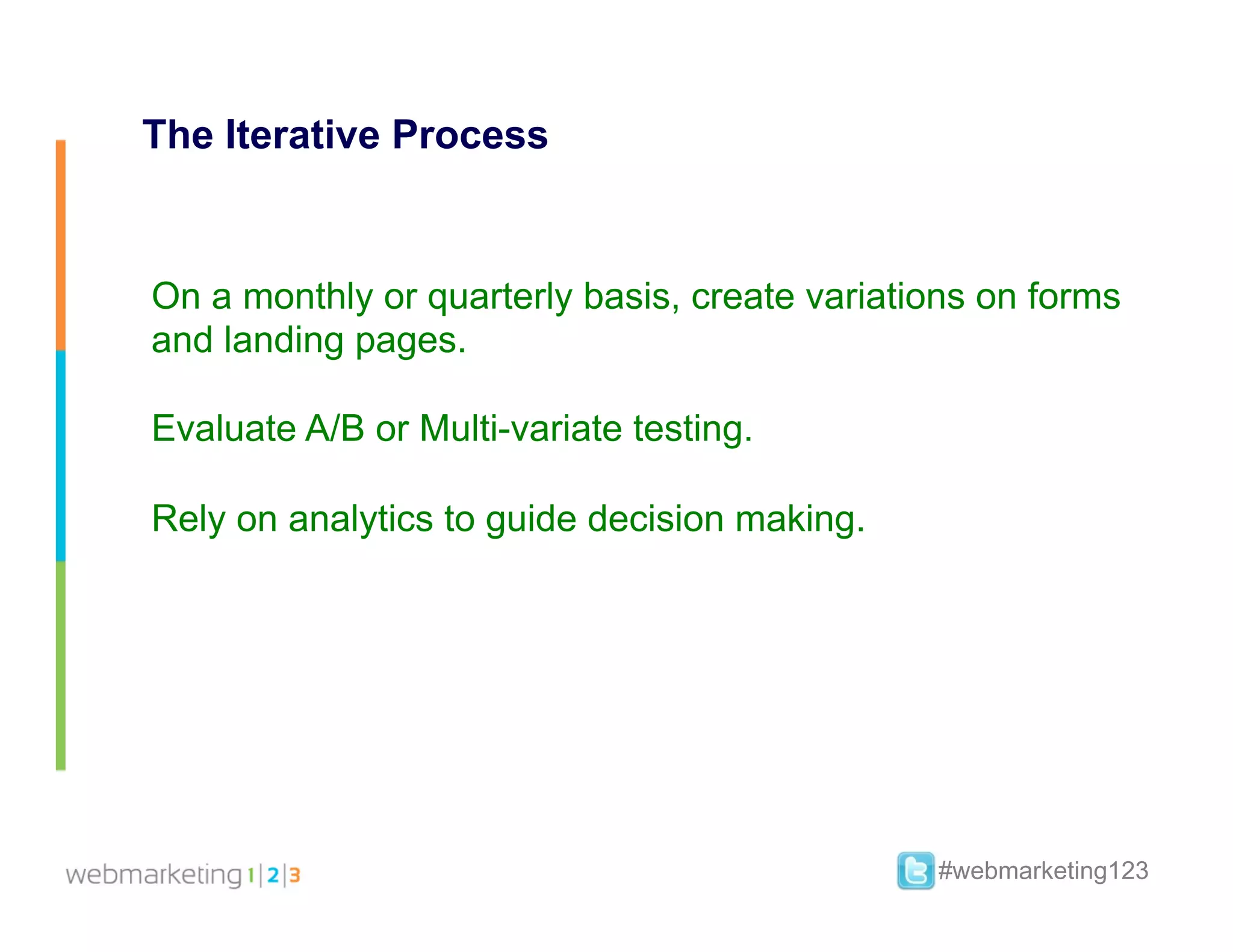 The Iterative Process


On a monthly or quarterly basis, create variations on forms
and landing pages.

Evaluate A/B or Multi-variate testing.

Rely on analytics to guide decision making.




                                               #webmarketing123
 