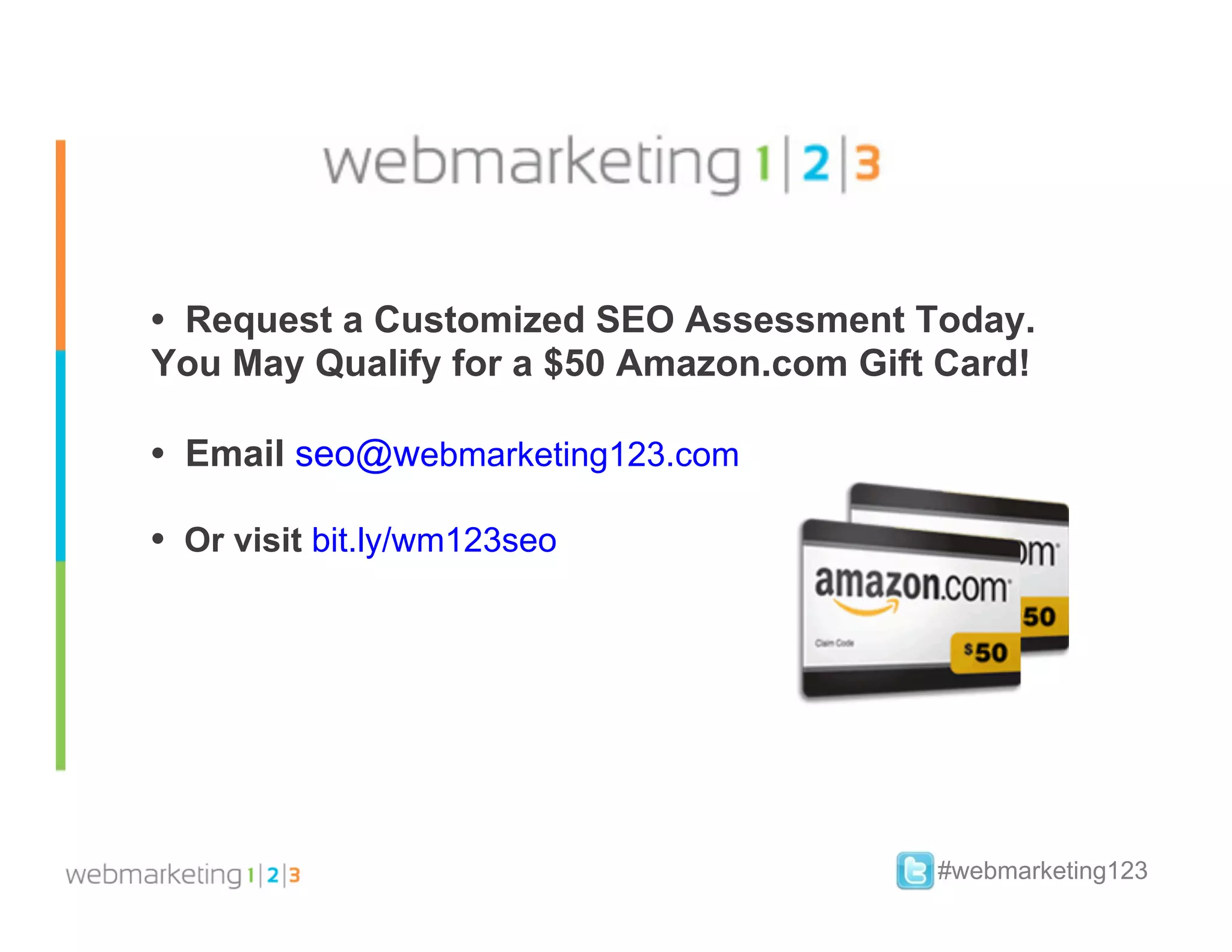 • Request a Customized SEO Assessment Today.
You May Qualify for a $50 Amazon.com Gift Card!

• Email seo@webmarketing123.com

• Or visit bit.ly/wm123seo




                                         #webmarketing123
 