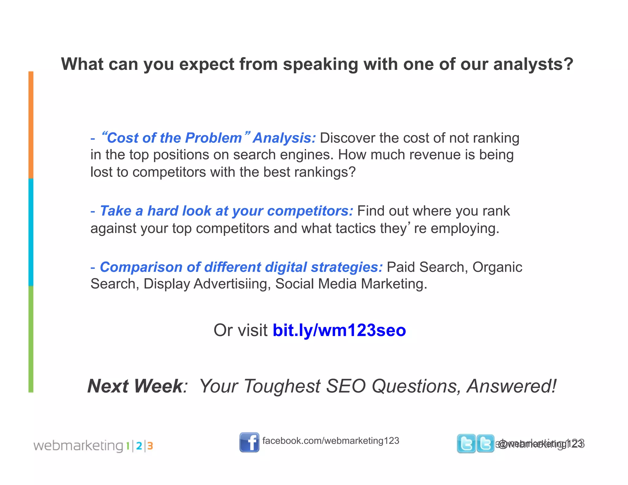 What can you expect from speaking with one of our analysts?



   -  “Cost of the Problem” Analysis: Discover the cost of not ranking
   in the top positions on search engines. How much revenue is being
   lost to competitors with the best rankings?

   -  Take a hard look at your competitors: Find out where you rank
   against your top competitors and what tactics they’re employing.

   -  Comparison of different digital strategies: Paid Search, Organic
   Search, Display Advertisiing, Social Media Marketing.


                      Or visit bit.ly/wm123seo


  Next Week: Your Toughest SEO Questions, Answered!

                             facebook.com/webmarketing123      #webmarketing123
                                                                  @webmarketing123
 