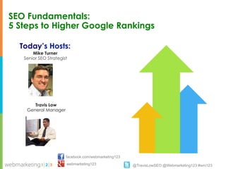SEO Fundamentals:
5 Steps to Higher Google Rankings

  Today’s Hosts:
       Mike Turner
   Senior SEO Strategist




       Travis Low
    General Manager




                       facebook.com/webmarketing123
                       webmarketing123                @TravisLowSEO @Webmarketing123 #wm123
 