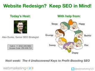 Website Redesign? Keep SEO in Mind!

       Today’s Host:                           With help from:

                                        Sleepy                  Happy



                                    Grumpy                          Bashful
Alex Dunks, Senior SEO Strategist


      Call-in: +1 (832) 225-5864      Sneezy                        Doc
      Access Code: 250-438-723

                                                        Dopey


  Next week: The 4 Undiscovered Keys to Proﬁt-Boosting SEO

                                                          @webmarketing123
 